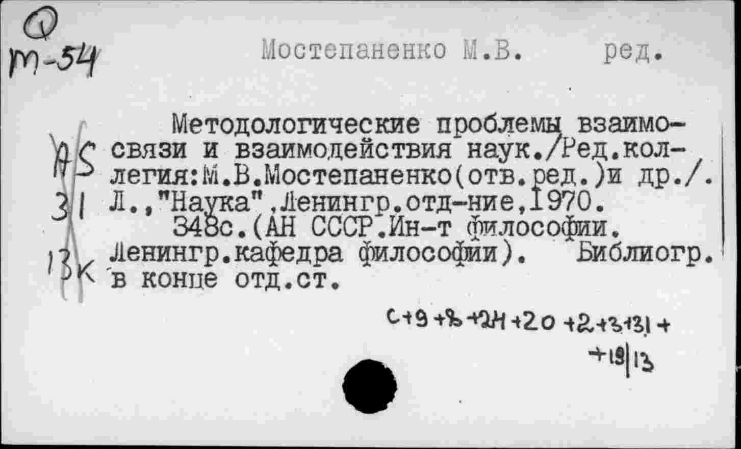 ﻿)ГТ)-Я
Мостепаненко М.В. ред.
Методологические проблемы взаимо-'/)(*• связи и взаимодействия наук./Ред.кол-легия:М.В.Мостепаненко(отв.ред.)и др./. ? | Л.."Наука”,Ленингр.отд-ние,1970.
348с.(АН СССР.Ин-т философии.
1? , Ленингр.кафедра философии).	Библиогр.'
в конце отд.ст.
ч2о ч